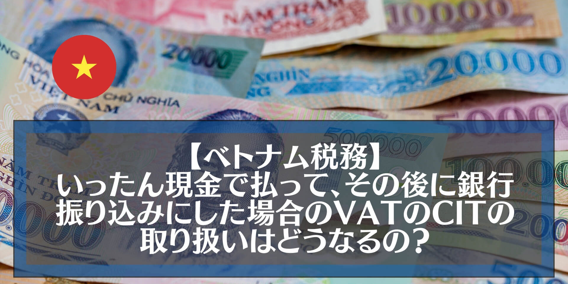 【ベトナム税務】いったん現金で払って、それから銀行振り込みにした場合のVAT(付加価値税）と法人税（CIT)の損金性の扱いはどうなるの？