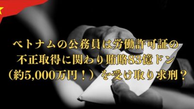 ベトナムの公務員は労働許可証の不正取得に関わり賄賂83億ドン（5,000万円！）その結果求刑！