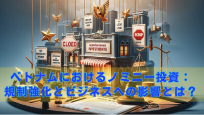 ベトナムにおけるノミニー投資：規制強化とビジネスへの影響とは？